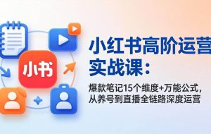 （17844期）小红书高阶运营实战课：爆款笔记15个维度+万能公式，从养号到直播全链路深度运营