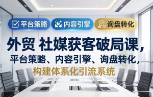 （17901期）外贸 社媒获客破局课，平台策略、内容引擎、询盘转化，构建体系化引流系统（更新26年3月）