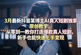 3月最新抖音某博主AI真人短剧独家原创教学，从零到一教你打造爆款真人短剧，新手也能快速上手变现
