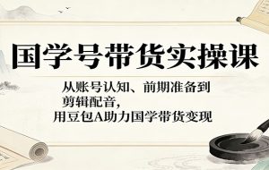 国学号带货实操课：从账号认知、前期准备到剪辑配音，用豆包AI助力国学带货变现