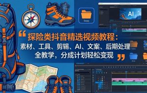 （17994期）探险类抖音精选视频教程：素材、工具、剪辑、AI、文案、后期处理全教学，分成计划轻松变现