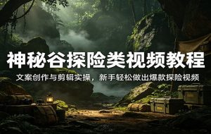 神秘谷探险类视频教程:文案创作与剪辑实操,新手轻松做出爆款探险视频