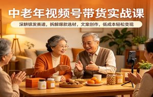 中老年视频号带货实战课：深耕银发赛道，拆解爆款选材，文案创作，低成本轻松变现