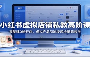 小红书虚拟店铺私教高阶课：零基础0粉开店，虚拟产品引流变现全链路教学