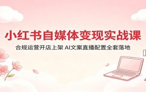 小红书自媒体变现实战课：合规运营开店上架，AI文案直播配置全套落地