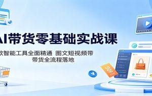 AI带货零基础实战课：多款智能工具全面精通，图文短视频带货全流程落地