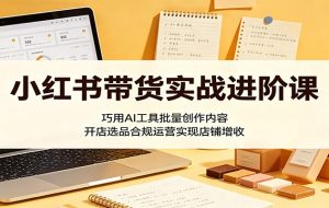 小红书带货实战进阶课:巧用AI工具批量创作内容,开店选品合规运营实现店铺增收