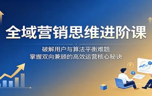 全域营销思维进阶课:破解用户与算法平衡难题,掌握双向兼顾的高效运营核心秘诀
