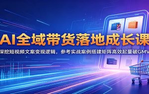 AI全域带货落地成长课：深挖短视频文案变现逻辑，参考实战案例搭建矩阵高效起量破GMV