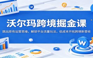 沃尔玛跨境掘金课：跳出原有运营思维，解锁平台流量玩法，低成本开拓跨境新营收