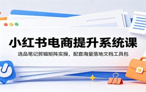 小红书电商提升系统课:选品笔记剪辑矩阵实操,配套海量落地文档工具包