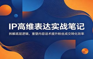 IP高维表达实战笔记:拆解底层逻辑,重塑内容话术提升粉丝成交转化效率