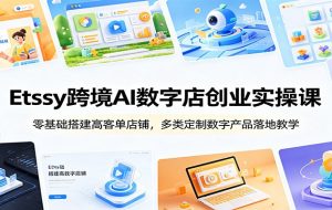 Etsy跨境AI数字店创业实操课:零基础搭建高客单店铺,多类定制数字产品落地教学