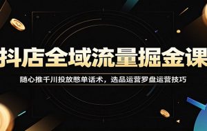 抖店全域流量掘金课：随心推千川投放憋单话术，选品运营罗盘运营技巧