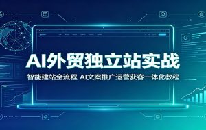 AI外贸独立站实战:智能建站全流程,AI文案推广运营获客一体化教程