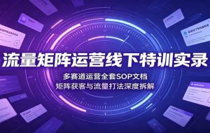 流量矩阵运营线下特训实录：多赛道运营全套SOP文档，矩阵获客与流量打法深度拆解