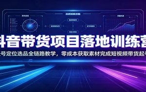 抖音带货项目落地训练营：账号定位选品全链路教学，零成本获取素材完成短视频带货起号