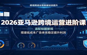 2026亚马逊跨境运营进阶课：适配标题新规，搭建低成本广告体系稳定提升利润