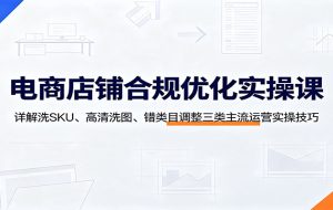 电商店铺合规优化实操课:详解洗SKU、高清洗图、错类目调整三类主流运营实操技巧