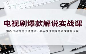 电视剧爆款解说实战课：解析作品增量价值逻辑，新手快速掌握剪辑成片全流程