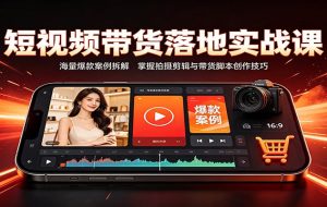 短视频带货落地实战课：海量爆款案例拆解，掌握拍摄剪辑与带货脚本创作技巧