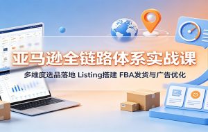亚马逊全链路体系实战课:多维度选品落地,Listing搭建,FBA发货与广告优化