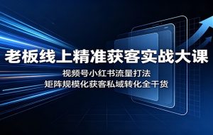 老板线上精准获客实战大课：视频号小红书流量打法，矩阵规模化获客私域转化全干货