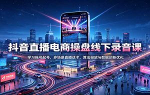 抖音直播电商操盘线下录音课：学习账号起号，多场景直播话术，算法投放与数据诊断优化