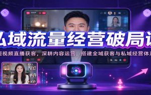 私域流量经营破局课:短视频直播获客,深耕内容运营,搭建全域获客与私域经营体系