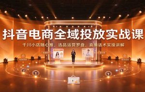 抖音电商全域投放实战课:千川小店随心推,选品运营罗盘,直播话术实操讲解