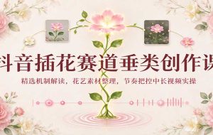 抖音插花赛道垂类创作课:精选机制解读,花艺素材整理,节奏把控中长视频实操