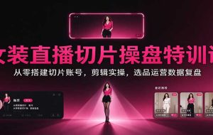 女装直播切片操盘特训课:从零搭建切片账号,剪辑实操,选品运营数据复盘