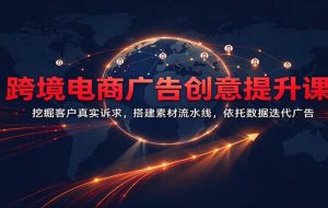 跨境电商广告创意提升课:挖掘客户真实诉求,搭建素材流水线,依托数据迭代广告